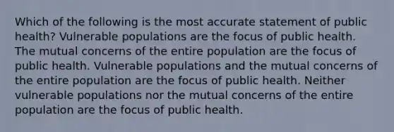 Which of the following is the most accurate statement of public health? Vulnerable populations are the focus of public health. The mutual concerns of the entire population are the focus of public health. Vulnerable populations and the mutual concerns of the entire population are the focus of public health. Neither vulnerable populations nor the mutual concerns of the entire population are the focus of public health.