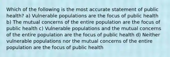 Which of the following is the most accurate statement of public health? a) Vulnerable populations are the focus of public health b) The mutual concerns of the entire population are the focus of public health c) Vulnerable populations and the mutual concerns of the entire population are the focus of public health d) Neither vulnerable populations nor the mutual concerns of the entire population are the focus of public health