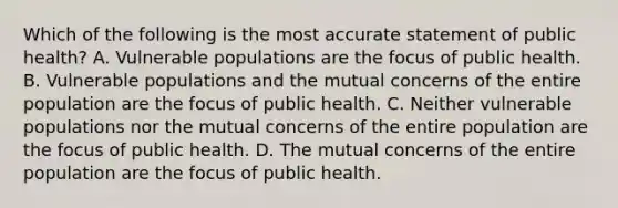 Which of the following is the most accurate statement of public health? A. Vulnerable populations are the focus of public health. B. Vulnerable populations and the mutual concerns of the entire population are the focus of public health. C. Neither vulnerable populations nor the mutual concerns of the entire population are the focus of public health. D. The mutual concerns of the entire population are the focus of public health.