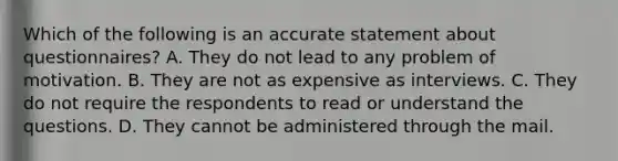 Which of the following is an accurate statement about questionnaires? A. They do not lead to any problem of motivation. B. They are not as expensive as interviews. C. They do not require the respondents to read or understand the questions. D. They cannot be administered through the mail.