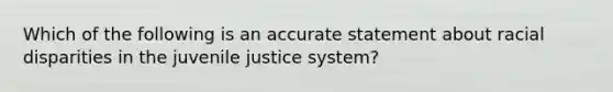 Which of the following is an accurate statement about racial disparities in the juvenile justice system?