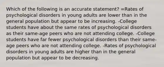 Which of the following is an accurate statement? =Rates of psychological disorders in young adults are lower than in the general population but appear to be increasing. -College students have about the same rates of psychological disorders as their same-age peers who are not attending college. -College students have far fewer psychological disorders than their same-age peers who are not attending college. -Rates of psychological disorders in young adults are higher than in the general population but appear to be decreasing.