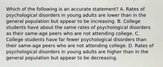 Which of the following is an accurate statement? A. Rates of psychological disorders in young adults are lower than in the general population but appear to be increasing. B. College students have about the same rates of psychological disorders as their same-age peers who are not attending college. C. College students have far fewer psychological disorders than their same-age peers who are not attending college. D. Rates of psychological disorders in young adults are higher than in the general population but appear to be decreasing.