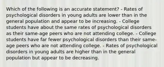 Which of the following is an accurate statement? - Rates of psychological disorders in young adults are lower than in the general population and appear to be increasing. - College students have about the same rates of psychological disorders as their same-age peers who are not attending college. - College students have far fewer psychological disorders than their same-age peers who are not attending college. - Rates of psychological disorders in young adults are higher than in the general population but appear to be decreasing.