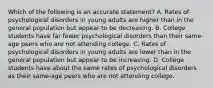 Which of the following is an accurate statement? A. Rates of psychological disorders in young adults are higher than in the general population but appear to be decreasing. B. College students have far fewer psychological disorders than their same-age peers who are not attending college. C. Rates of psychological disorders in young adults are lower than in the general population but appear to be increasing. D. College students have about the same rates of psychological disorders as their same-age peers who are not attending college.