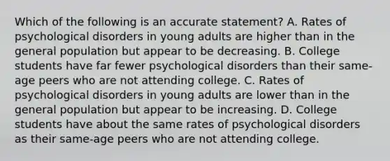 Which of the following is an accurate statement? A. Rates of psychological disorders in young adults are higher than in the general population but appear to be decreasing. B. College students have far fewer psychological disorders than their same-age peers who are not attending college. C. Rates of psychological disorders in young adults are lower than in the general population but appear to be increasing. D. College students have about the same rates of psychological disorders as their same-age peers who are not attending college.