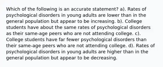 Which of the following is an accurate statement? a). Rates of psychological disorders in young adults are lower than in the general population but appear to be increasing. b). College students have about the same rates of psychological disorders as their same-age peers who are not attending college. c). College students have far fewer psychological disorders than their same-age peers who are not attending college. d). Rates of psychological disorders in young adults are higher than in the general population but appear to be decreasing.