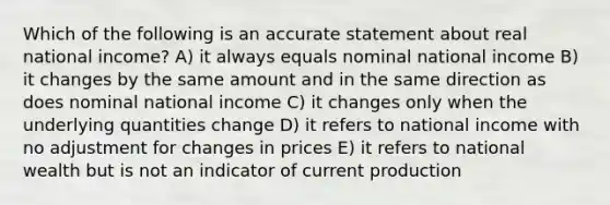 Which of the following is an accurate statement about real national income? A) it always equals nominal national income B) it changes by the same amount and in the same direction as does nominal national income C) it changes only when the underlying quantities change D) it refers to national income with no adjustment for changes in prices E) it refers to national wealth but is not an indicator of current production