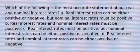 Which of the following is the most accurate statement about real and nominal interest rates? a. Real interest rates can be either positive or negative, but nominal interest rates must be positive. b. Real interest rates and nominal interest rates must be positive. c. Real interest rates must be positive, but nominal interest rates can be either positive or negative. d. Real interest rates and nominal interest rates can be either positive or negative.