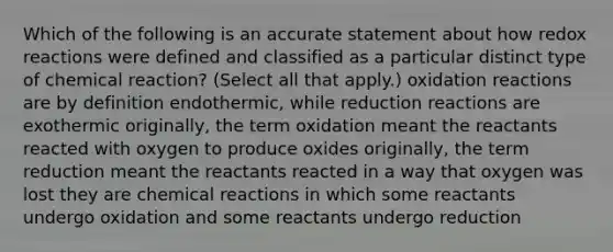 Which of the following is an accurate statement about how redox reactions were defined and classified as a particular distinct type of chemical reaction? (Select all that apply.) oxidation reactions are by definition endothermic, while reduction reactions are exothermic originally, the term oxidation meant the reactants reacted with oxygen to produce oxides originally, the term reduction meant the reactants reacted in a way that oxygen was lost they are chemical reactions in which some reactants undergo oxidation and some reactants undergo reduction