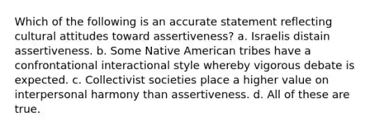 Which of the following is an accurate statement reflecting cultural attitudes toward assertiveness? a. Israelis distain assertiveness. b. Some Native American tribes have a confrontational interactional style whereby vigorous debate is expected. c. Collectivist societies place a higher value on interpersonal harmony than assertiveness. d. All of these are true.