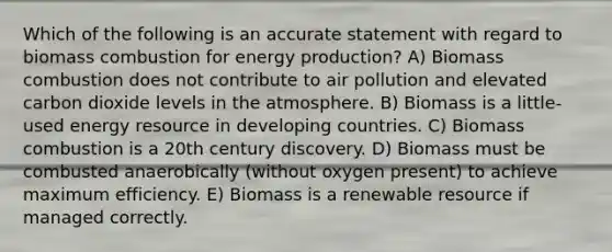 Which of the following is an accurate statement with regard to biomass combustion for energy production? A) Biomass combustion does not contribute to air pollution and elevated carbon dioxide levels in the atmosphere. B) Biomass is a little-used energy resource in developing countries. C) Biomass combustion is a 20th century discovery. D) Biomass must be combusted anaerobically (without oxygen present) to achieve maximum efficiency. E) Biomass is a renewable resource if managed correctly.