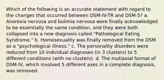 Which of the following is an accurate statement with regard to the changes that occurred between DSM-IV-TR and DSM-5? a. Anorexia nervosa and bulimia nervosa were finally acknowledged to be essentially the same condition, and they were both collapsed into a new diagnosis called "Pathological Eating Syndrome." b. Homosexuality was finally removed from the DSM as a "psychological illness." c. The personality disorders were reduced from 10 individual diagnoses (in 3 clusters) to 5 different conditions (with no clusters). d. The mutiaxial format of DSM-IV, which involved 5 different axes in a complete diagnosis, was removed.