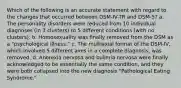 Which of the following is an accurate statement with regard to the changes that occurred between DSM-IV-TR and DSM-5? a. The personality disorders were reduced from 10 individual diagnoses (in 3 clusters) to 5 different conditions (with no clusters). b. Homosexuality was finally removed from the DSM as a "psychological illness." c. The multiaxial format of the DSM-IV, which involved 5 different axes in a complete diagnosis, was removed. d. Anorexia nervosa and bulimia nervosa were finally acknowledged to be essentially the same condition, and they were both collapsed into the new diagnosis "Pathological Eating Syndrome."