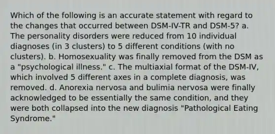 Which of the following is an accurate statement with regard to the changes that occurred between DSM-IV-TR and DSM-5? a. The personality disorders were reduced from 10 individual diagnoses (in 3 clusters) to 5 different conditions (with no clusters). b. Homosexuality was finally removed from the DSM as a "psychological illness." c. The multiaxial format of the DSM-IV, which involved 5 different axes in a complete diagnosis, was removed. d. Anorexia nervosa and bulimia nervosa were finally acknowledged to be essentially the same condition, and they were both collapsed into the new diagnosis "Pathological Eating Syndrome."