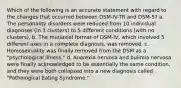 Which of the following is an accurate statement with regard to the changes that occurred between DSM-IV-TR and DSM-5? a. The personality disorders were reduced from 10 individual diagnoses (in 3 clusters) to 5 different conditions (with no clusters). b. The mutiaxial format of DSM-IV, which involved 5 different axes in a complete diagnosis, was removed. c. Homosexuality was finally removed from the DSM as a "psychological illness." d. Anorexia nervosa and bulimia nervosa were finally acknowledged to be essentially the same condition, and they were both collapsed into a new diagnosis called "Pathological Eating Syndrome."