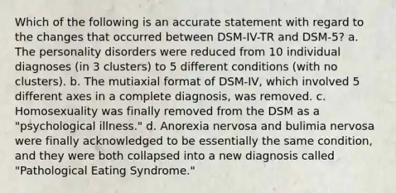 Which of the following is an accurate statement with regard to the changes that occurred between DSM-IV-TR and DSM-5? a. The personality disorders were reduced from 10 individual diagnoses (in 3 clusters) to 5 different conditions (with no clusters). b. The mutiaxial format of DSM-IV, which involved 5 different axes in a complete diagnosis, was removed. c. Homosexuality was finally removed from the DSM as a "psychological illness." d. Anorexia nervosa and bulimia nervosa were finally acknowledged to be essentially the same condition, and they were both collapsed into a new diagnosis called "Pathological Eating Syndrome."