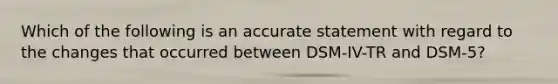 Which of the following is an accurate statement with regard to the changes that occurred between DSM-IV-TR and DSM-5?