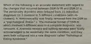 Which of the following is an accurate statement with regard to the changes that occurred between DSM-IV-TR and DSM-5? a. The personality disorders were reduced from 10 individual diagnoses (in 3 clusters) to 5 different conditions (with no clusters). b. Homosexuality was finally removed from the DSM as a "psychological illness." c. The mutiaxial format of DSM-IV, which involved 5 different axes in a complete diagnosis, was removed. d. Anorexia nervosa and bulimia nervosa were finally acknowledged to be essentially the same condition, and they were both collapsed into a new diagnosis called "Pathological Eating Syndrome."