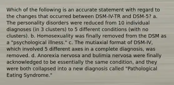 Which of the following is an accurate statement with regard to the changes that occurred between DSM-IV-TR and DSM-5? a. The personality disorders were reduced from 10 individual diagnoses (in 3 clusters) to 5 different conditions (with no clusters). b. Homosexuality was finally removed from the DSM as a "psychological illness." c. The mutiaxial format of DSM-IV, which involved 5 different axes in a complete diagnosis, was removed. d. Anorexia nervosa and bulimia nervosa were finally acknowledged to be essentially the same condition, and they were both collapsed into a new diagnosis called "Pathological Eating Syndrome."