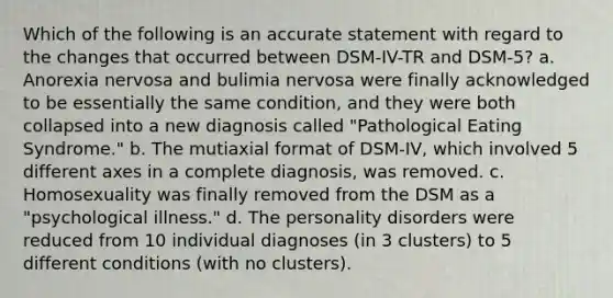 Which of the following is an accurate statement with regard to the changes that occurred between DSM-IV-TR and DSM-5? a. Anorexia nervosa and bulimia nervosa were finally acknowledged to be essentially the same condition, and they were both collapsed into a new diagnosis called "Pathological Eating Syndrome." b. The mutiaxial format of DSM-IV, which involved 5 different axes in a complete diagnosis, was removed. c. Homosexuality was finally removed from the DSM as a "psychological illness." d. The personality disorders were reduced from 10 individual diagnoses (in 3 clusters) to 5 different conditions (with no clusters).