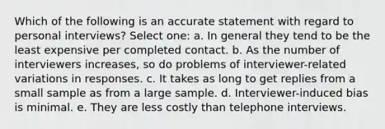 Which of the following is an accurate statement with regard to personal interviews? Select one: a. In general they tend to be the least expensive per completed contact. b. As the number of interviewers increases, so do problems of interviewer-related variations in responses. c. It takes as long to get replies from a small sample as from a large sample. d. Interviewer-induced bias is minimal. e. They are less costly than telephone interviews.