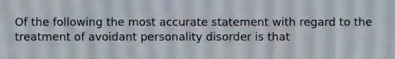 Of the following the most accurate statement with regard to the treatment of avoidant personality disorder is that