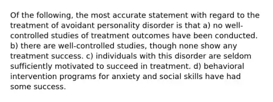 Of the following, the most accurate statement with regard to the treatment of avoidant personality disorder is that a) no well-controlled studies of treatment outcomes have been conducted. b) there are well-controlled studies, though none show any treatment success. c) individuals with this disorder are seldom sufficiently motivated to succeed in treatment. d) behavioral intervention programs for anxiety and social skills have had some success.