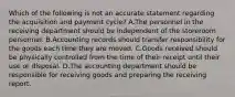 Which of the following is not an accurate statement regarding the acquisition and payment​ cycle? A.The personnel in the receiving department should be independent of the storeroom personnel. B.Accounting records should transfer responsibility for the goods each time they are moved. C.Goods received should be physically controlled from the time of their receipt until their use or disposal. D.The accounting department should be responsible for receiving goods and preparing the receiving report.