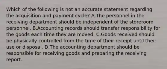 Which of the following is not an accurate statement regarding the acquisition and payment​ cycle? A.The personnel in the receiving department should be independent of the storeroom personnel. B.Accounting records should transfer responsibility for the goods each time they are moved. C.Goods received should be physically controlled from the time of their receipt until their use or disposal. D.The accounting department should be responsible for receiving goods and preparing the receiving report.