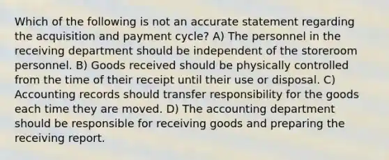 Which of the following is not an accurate statement regarding the acquisition and payment cycle? A) The personnel in the receiving department should be independent of the storeroom personnel. B) Goods received should be physically controlled from the time of their receipt until their use or disposal. C) Accounting records should transfer responsibility for the goods each time they are moved. D) The accounting department should be responsible for receiving goods and preparing the receiving report.