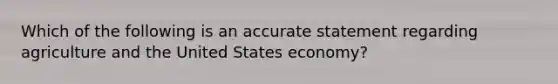 Which of the following is an accurate statement regarding agriculture and the United States economy?