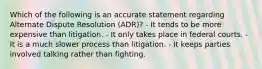 Which of the following is an accurate statement regarding Alternate Dispute Resolution (ADR)? - It tends to be more expensive than litigation. - It only takes place in federal courts. - It is a much slower process than litigation. - It keeps parties involved talking rather than fighting.