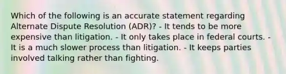 Which of the following is an accurate statement regarding Alternate Dispute Resolution (ADR)? - It tends to be more expensive than litigation. - It only takes place in <a href='https://www.questionai.com/knowledge/kzzdxYQ4u6-federal-courts' class='anchor-knowledge'>federal courts</a>. - It is a much slower process than litigation. - It keeps parties involved talking rather than fighting.