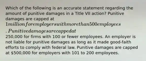 Which of the following is an accurate statement regarding the amount of punitive damages in a Title VII action? Punitive damages are capped at 1 million for employers with more than 500 employees. Punitive damages are capped at250,000 for firms with 100 or fewer employees. An employer is not liable for punitive damages as long as it made good-faith efforts to comply with federal law. Punitive damages are capped at 500,000 for employers with 101 to 200 employees.