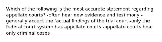 Which of the following is the most accurate statement regarding appellate courts? -often hear new evidence and testimony -generally accept the factual findings of the trial court -only the federal court system has appellate courts -appellate courts hear only criminal cases