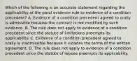 Which of the following is an accurate statement regarding the applicability of the parol evidence rule to evidence of a condition precedent? A. Evidence of a condition precedent agreed to orally is admissible because the contract is not modified by such evidence. B. The rule does not apply to evidence of a condition precedent since the statute of limitations preempts its applicability. C. Evidence of a condition precedent agreed to orally is inadmissible because it violates the terms of the written agreement. D. The rule does not apply to evidence of a condition precedent since the statute of repose preempts its applicability.