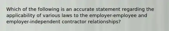 Which of the following is an accurate statement regarding the applicability of various laws to the employer-employee and employer-independent contractor relationships?