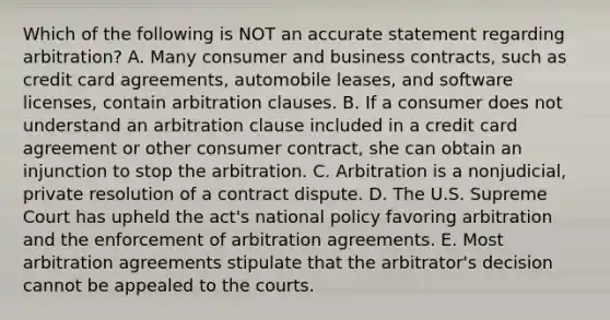 Which of the following is NOT an accurate statement regarding​ arbitration? A. Many consumer and business​ contracts, such as credit card​ agreements, automobile​ leases, and software​ licenses, contain arbitration clauses. B. If a consumer does not understand an arbitration clause included in a credit card agreement or other consumer​ contract, she can obtain an injunction to stop the arbitration. C. Arbitration is a​ nonjudicial, private resolution of a contract dispute. D. The U.S. Supreme Court has upheld the​ act's national policy favoring arbitration and the enforcement of arbitration agreements. E. Most arbitration agreements stipulate that the​ arbitrator's decision cannot be appealed to the courts.