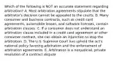 Which of the following is NOT an accurate statement regarding​ arbitration? A. Most arbitration agreements stipulate that the​ arbitrator's decision cannot be appealed to the courts. B. Many consumer and business​ contracts, such as credit card​ agreements, automobile​ leases, and software​ licenses, contain arbitration clauses. C. If a consumer does not understand an arbitration clause included in a credit card agreement or other consumer​ contract, she can obtain an injunction to stop the arbitration. D. The U.S. Supreme Court has upheld the​ act's national policy favoring arbitration and the enforcement of arbitration agreements. E. Arbitration is a​ nonjudicial, private resolution of a contract dispute.