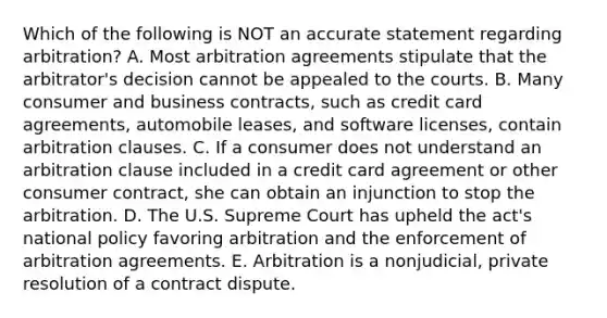 Which of the following is NOT an accurate statement regarding​ arbitration? A. Most arbitration agreements stipulate that the​ arbitrator's decision cannot be appealed to the courts. B. Many consumer and business​ contracts, such as credit card​ agreements, automobile​ leases, and software​ licenses, contain arbitration clauses. C. If a consumer does not understand an arbitration clause included in a credit card agreement or other consumer​ contract, she can obtain an injunction to stop the arbitration. D. The U.S. Supreme Court has upheld the​ act's national policy favoring arbitration and the enforcement of arbitration agreements. E. Arbitration is a​ nonjudicial, private resolution of a contract dispute.