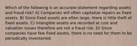 Which of the following is an accurate statement regarding assets and fraud risk? A) Companies will often capitalize repairs as fixed assets. B) Since fixed assets are often large, there is little theft of fixed assets. C) Intangible assets are recorded at cost and valuation issues therefore are not a fraud risk. D) Since companies have few fixed assets, there is no need for them to be periodically inventoried.