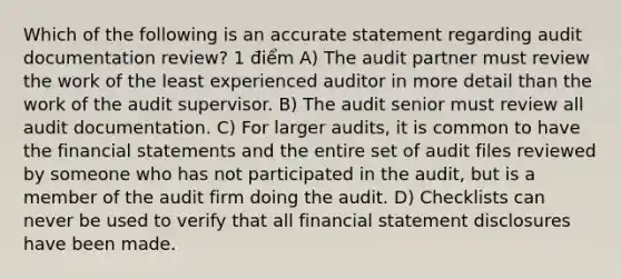 Which of the following is an accurate statement regarding audit documentation review? 1 điểm A) The audit partner must review the work of the least experienced auditor in more detail than the work of the audit supervisor. B) The audit senior must review all audit documentation. C) For larger audits, it is common to have the financial statements and the entire set of audit files reviewed by someone who has not participated in the audit, but is a member of the audit firm doing the audit. D) Checklists can never be used to verify that all financial statement disclosures have been made.