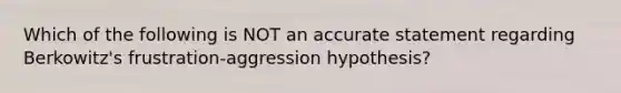 Which of the following is NOT an accurate statement regarding Berkowitz's frustration-aggression hypothesis?