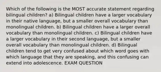 Which of the following is the MOST accurate statement regarding bilingual children? a) Bilingual children have a larger vocabulary in their native language, but a smaller overall vocabulary than monolingual children. b) Bilingual children have a larger overall vocabulary than monolingual children. c) Bilingual children have a larger vocabulary in their second language, but a smaller overall vocabulary than monolingual children. d) Bilingual children tend to get very confused about which word goes with which language that they are speaking, and this confusing can extend into adolescence. EXAM QUESTION