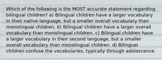 ​Which of the following is the MOST accurate statement regarding bilingual children? ​a) Bilingual children have a larger vocabulary in their native language, but a smaller overall vocabulary than monolingual children. b) ​Bilingual children have a larger overall vocabulary than monolingual children. ​c) Bilingual children have a larger vocabulary in their second language, but a smaller overall vocabulary than monolingual children. ​d) Bilingual children confuse the vocabularies, typically through adolescence.