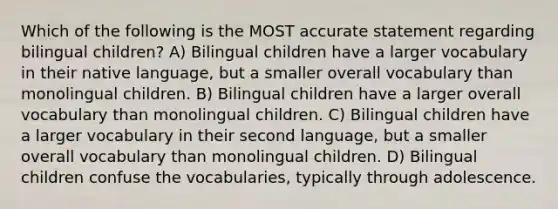 ​Which of the following is the MOST accurate statement regarding bilingual children? A) ​Bilingual children have a larger vocabulary in their native language, but a smaller overall vocabulary than monolingual children. B) ​Bilingual children have a larger overall vocabulary than monolingual children. C) ​Bilingual children have a larger vocabulary in their second language, but a smaller overall vocabulary than monolingual children. D) ​Bilingual children confuse the vocabularies, typically through adolescence.