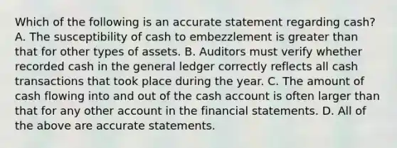 Which of the following is an accurate statement regarding​ cash? A. The susceptibility of cash to embezzlement is greater than that for other types of assets. B. Auditors must verify whether recorded cash in the general ledger correctly reflects all cash transactions that took place during the year. C. The amount of cash flowing into and out of the cash account is often larger than that for any other account in the financial statements. D. All of the above are accurate statements.