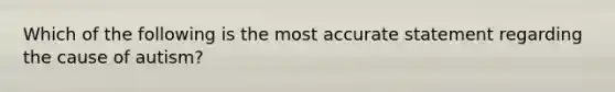 Which of the following is the most accurate statement regarding the cause of autism?