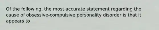 Of the following, the most accurate statement regarding the cause of obsessive-compulsive personality disorder is that it appears to